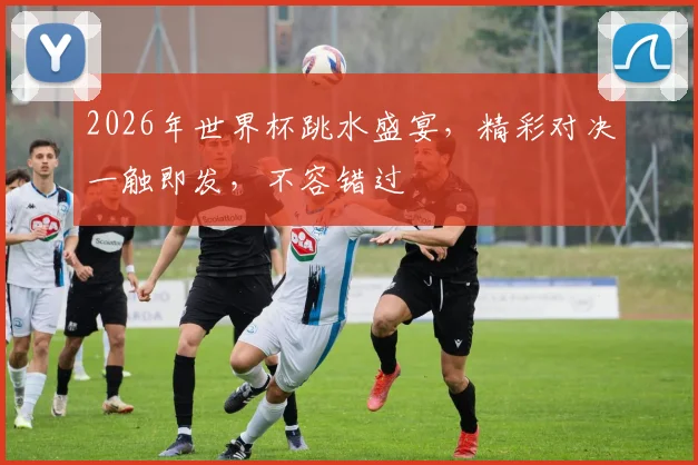2026年世界杯跳水盛宴，精彩对决一触即发，不容错过