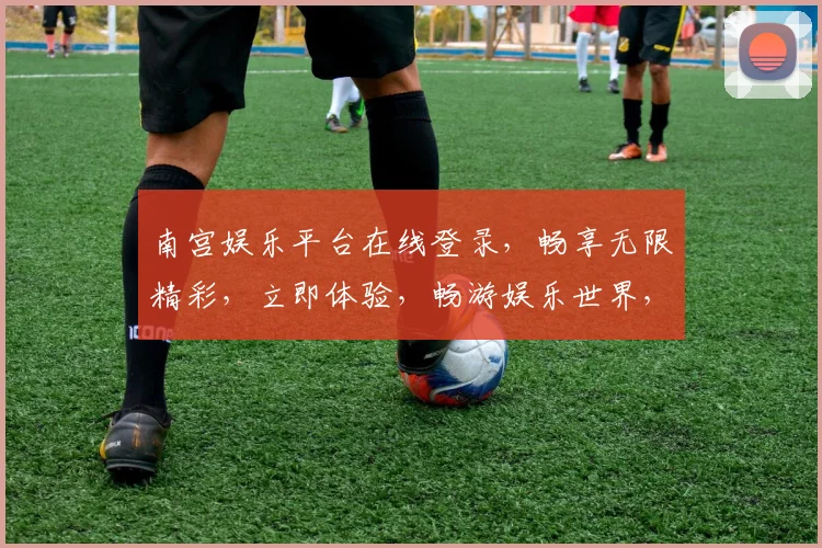 南宫娱乐平台在线登录，畅享无限精彩，立即体验，畅游娱乐世界，惊喜不断