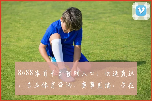 8688体育平台官网入口，快速直达，专业体育资讯，赛事直播，尽在掌握，三大亮点，不容错过